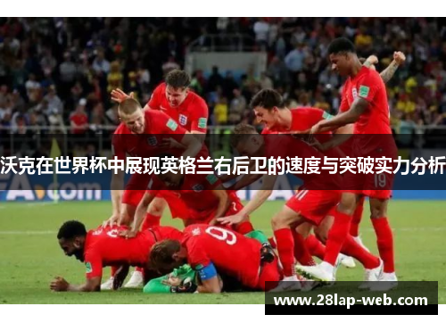 沃克在世界杯中展现英格兰右后卫的速度与突破实力分析
