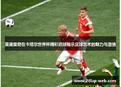 莫德里奇在卡塔尔世界杯精彩进球揭示足球艺术的魅力与激情