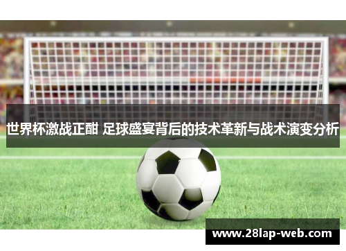世界杯激战正酣 足球盛宴背后的技术革新与战术演变分析