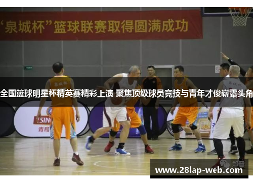全国篮球明星杯精英赛精彩上演 聚焦顶级球员竞技与青年才俊崭露头角