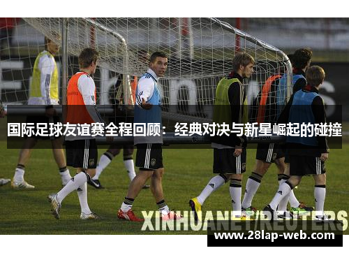 国际足球友谊赛全程回顾：经典对决与新星崛起的碰撞