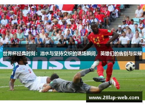 世界杯经典时刻：泪水与坚持交织的退场瞬间，英雄们的告别与荣耀