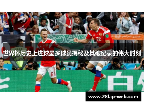 世界杯历史上进球最多球员揭秘及其破纪录的伟大时刻