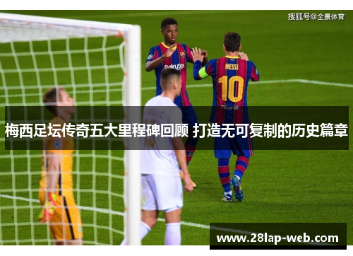 梅西足坛传奇五大里程碑回顾 打造无可复制的历史篇章