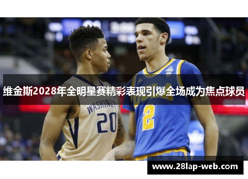 维金斯2028年全明星赛精彩表现引爆全场成为焦点球员