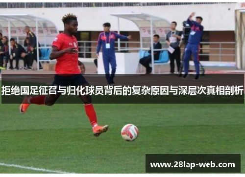 拒绝国足征召与归化球员背后的复杂原因与深层次真相剖析